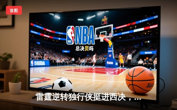 雷霆逆转独行侠挺进西决，亚历山大40分主宰天王山