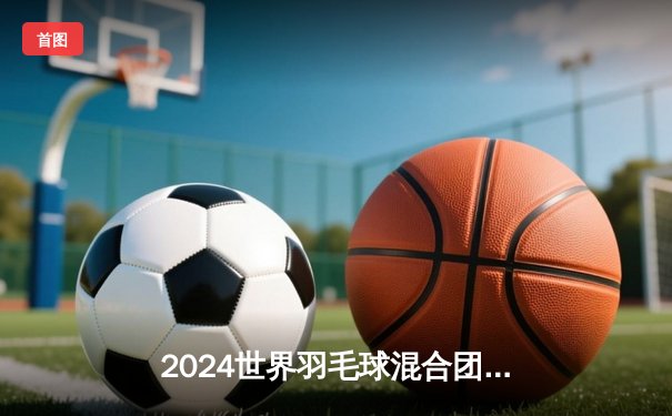 2024世界羽毛球混合团体锦标赛：中国队鏖战五局险胜日本队夺冠